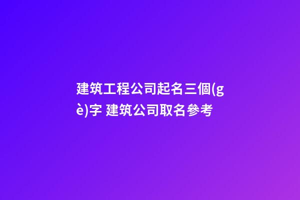 建筑工程公司起名三個(gè)字 建筑公司取名參考